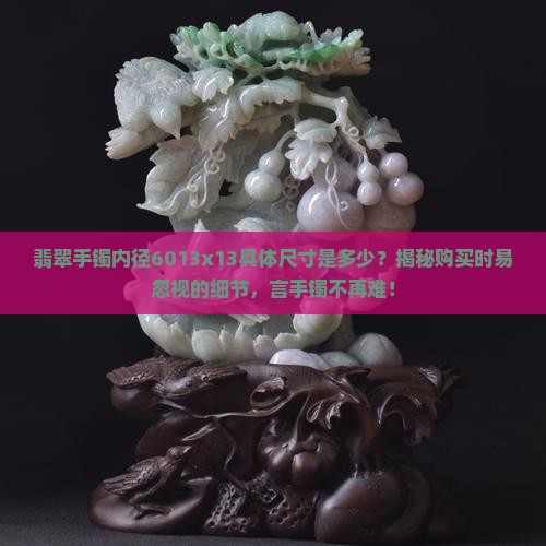 翡翠手镯内径6013x13具体尺寸是多少？揭秘购买时易忽视的细节，言手镯不再难！