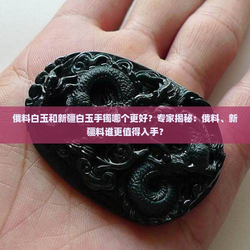 俄料白玉和新疆白玉手镯哪个更好？专家揭秘：俄料、新疆料谁更值得入手？