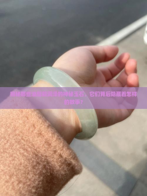 揭秘那些油脂般润泽的神秘玉石，它们背后隐藏着怎样的故事？