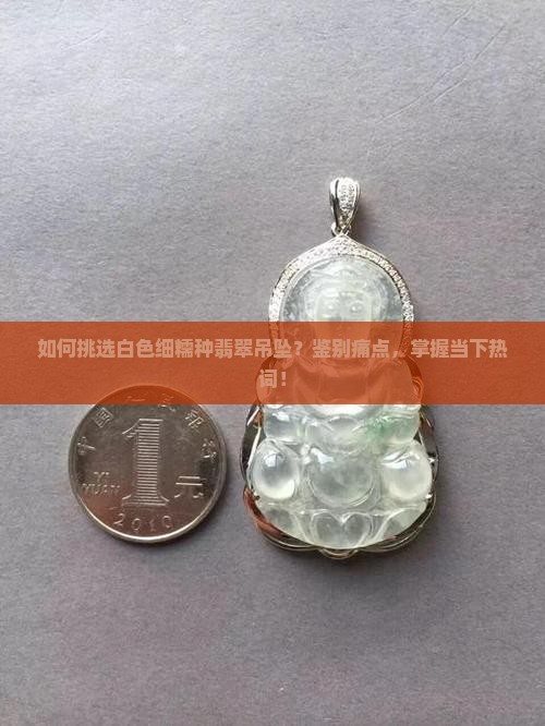 如何挑选白色细糯种翡翠吊坠？鉴别痛点，掌握当下热词！