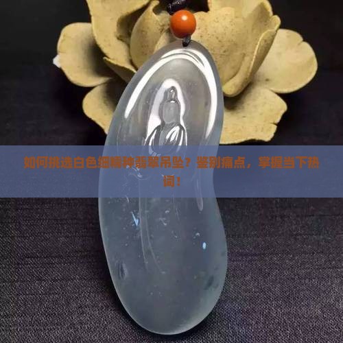 如何挑选白色细糯种翡翠吊坠？鉴别痛点，掌握当下热词！