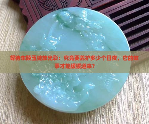 等待东陵玉绽放光彩：究竟要养护多少个日夜，它的故事才能缓缓道来？