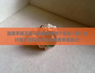 翡翠手镯正圈与圆条款式哪个更胜一筹？探讨当下流行趋势与消费者审美痛点！