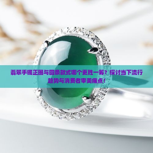 翡翠手镯正圈与圆条款式哪个更胜一筹？探讨当下流行趋势与消费者审美痛点！