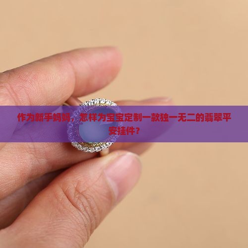 作为新手妈妈，怎样为宝宝定制一款独一无二的翡翠平安挂件？
