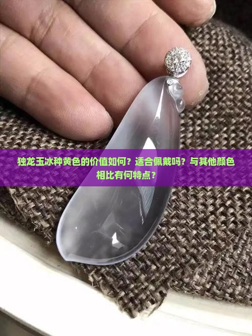 独龙玉冰种黄色的价值如何？适合佩戴吗？与其他颜色相比有何特点？