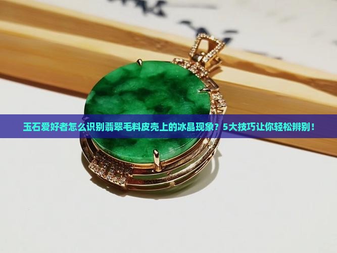 玉石爱好者怎么识别翡翠毛料皮壳上的冰晶现象？5大技巧让你轻松辨别！