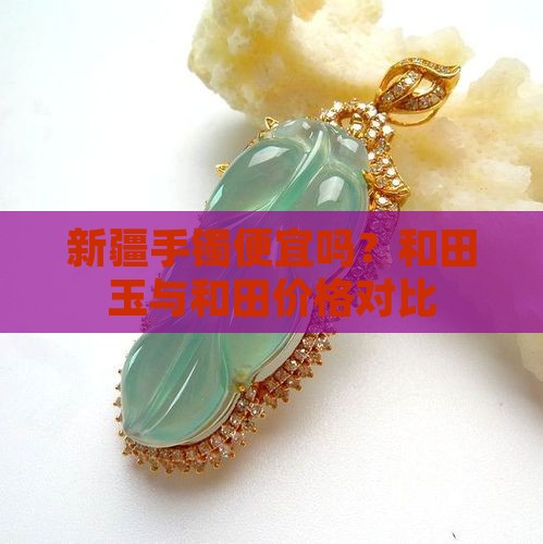 新疆手镯便宜吗？和田玉与和田价格对比