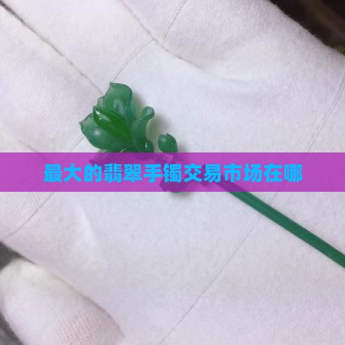 中国最大的翡翠手镯交易市场在哪