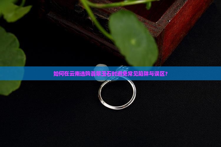 如何在云南选购翡翠玉石时避免常见陷阱与误区？