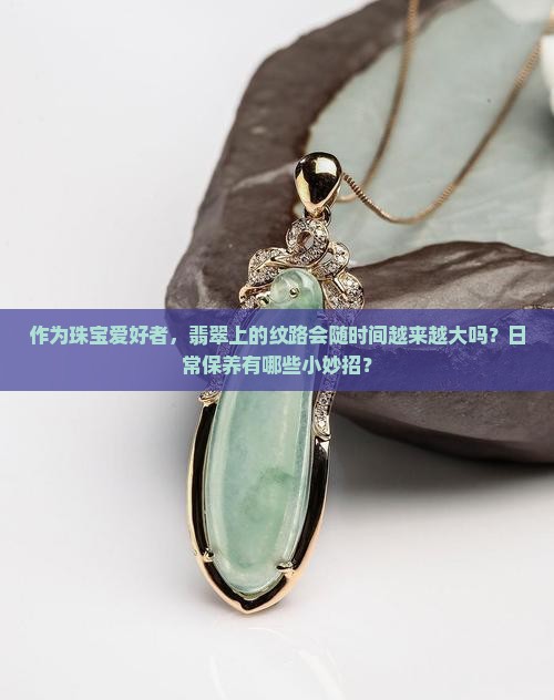 作为珠宝爱好者，翡翠上的纹路会随时间越来越大吗？日常保养有哪些小妙招？