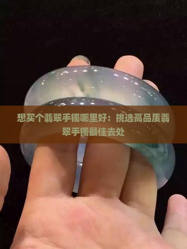 想买个翡翠手镯哪里好：挑选高品质翡翠手镯最佳去处