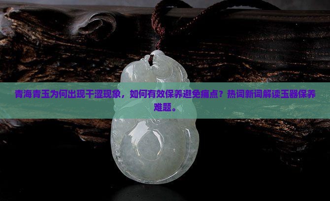 青海青玉为何出现干涩现象，如何有效保养避免痛点？热词新词解读玉器保养难题。