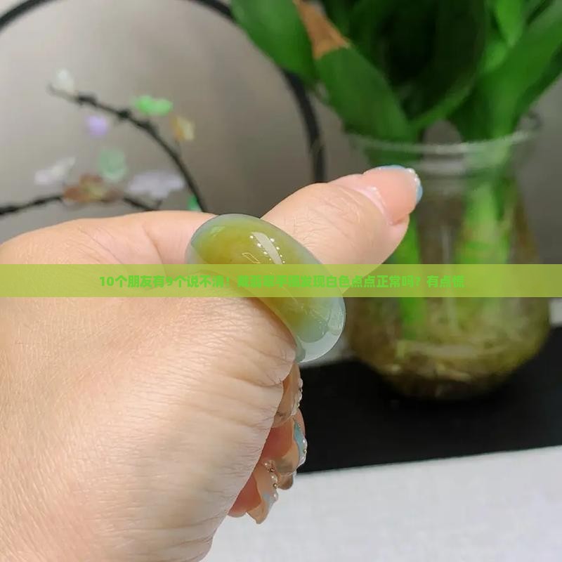 10个朋友有9个说不清！戴翡翠手镯发现白色点点正常吗？有点慌
