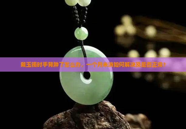 戴玉镯时手背肿了怎么办,一个月未消如何解决及是否正常? 戴玉镯时手背肿了怎么办,一个月未消如何解决及是否正常?