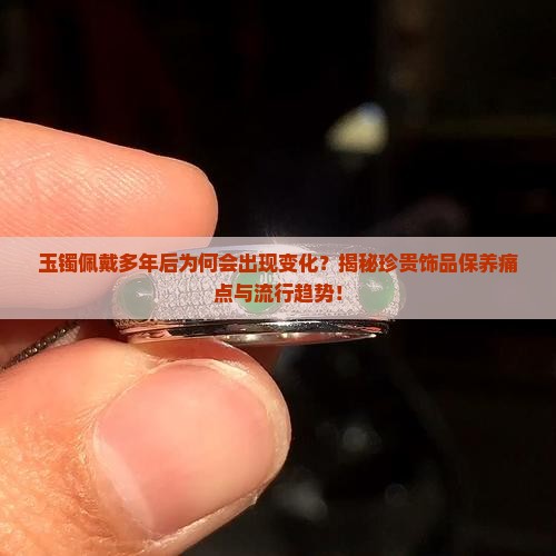 玉镯佩戴多年后为何会出现变化？揭秘珍贵饰品保养痛点与流行趋势！