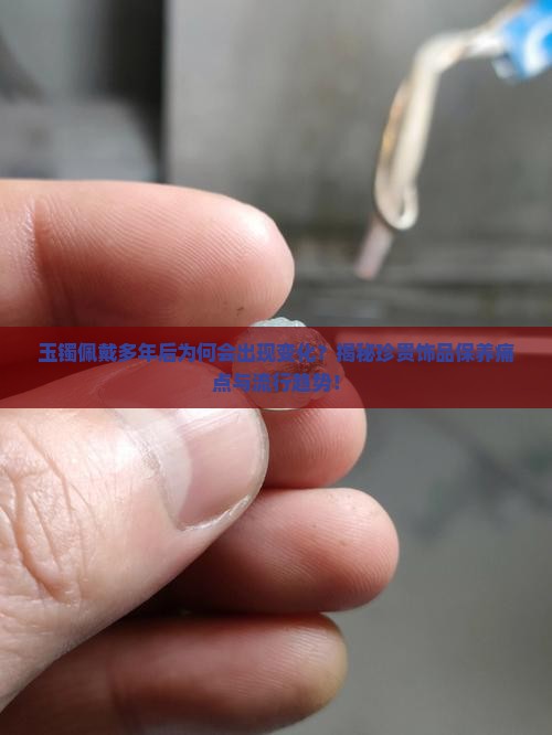 玉镯佩戴多年后为何会出现变化？揭秘珍贵饰品保养痛点与流行趋势！