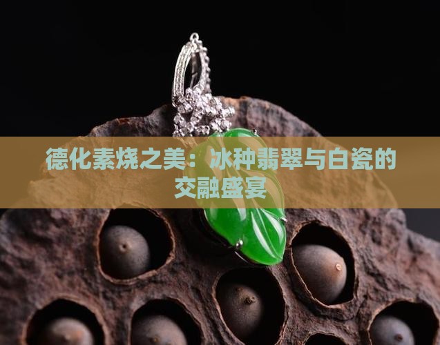 德化素烧之美：冰种翡翠与白瓷的交融盛宴