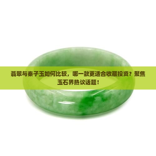 翡翠与秦子玉如何比较，哪一款更适合收藏投资？聚焦玉石界热议话题！