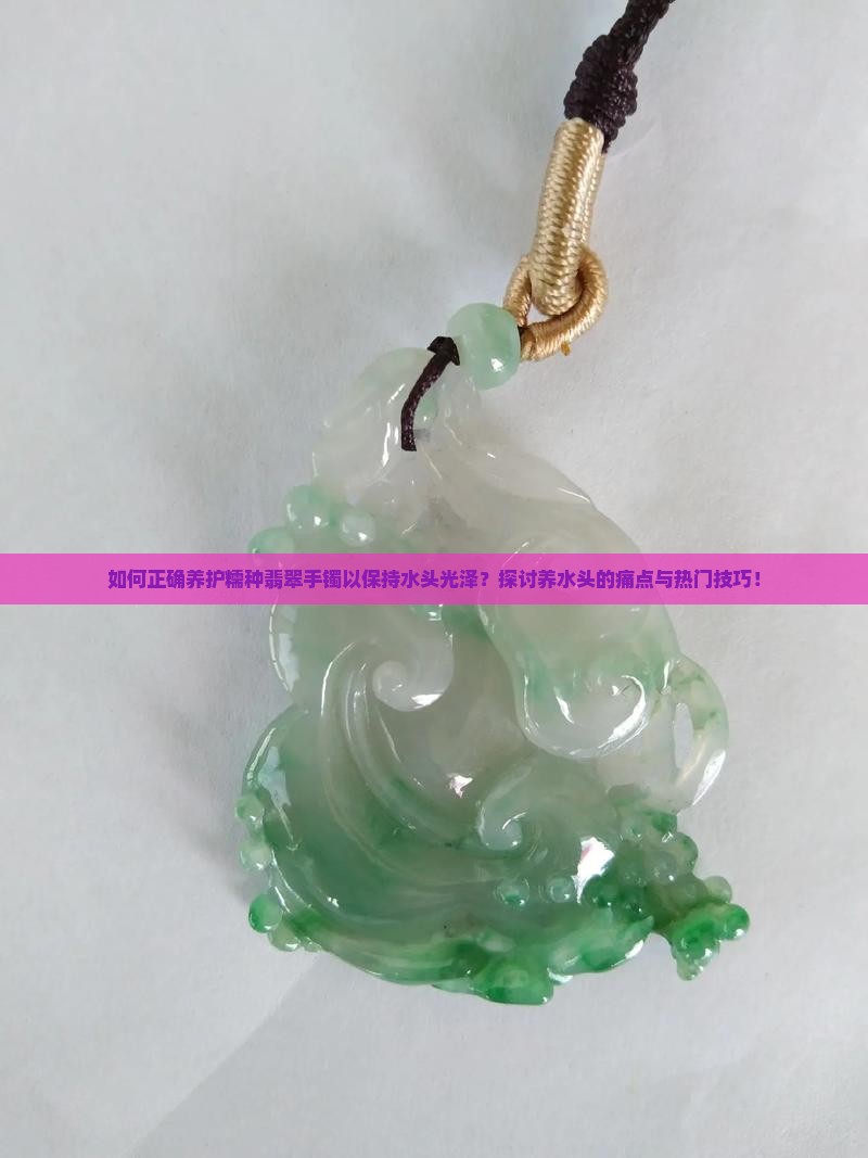 如何正确养护糯种翡翠手镯以保持水头光泽？探讨养水头的痛点与热门技巧！
