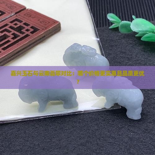 嘉兴玉石与云南翡翠对比：哪个价格更实惠且品质更优？
