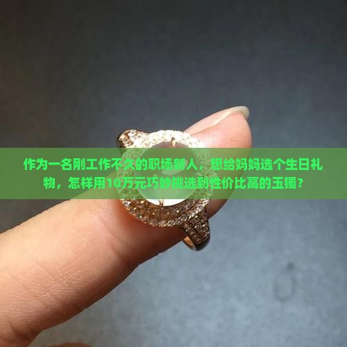 作为一名刚工作不久的职场新人，想给妈妈选个生日礼物，怎样用10万元巧妙挑选到性价比高的玉镯？