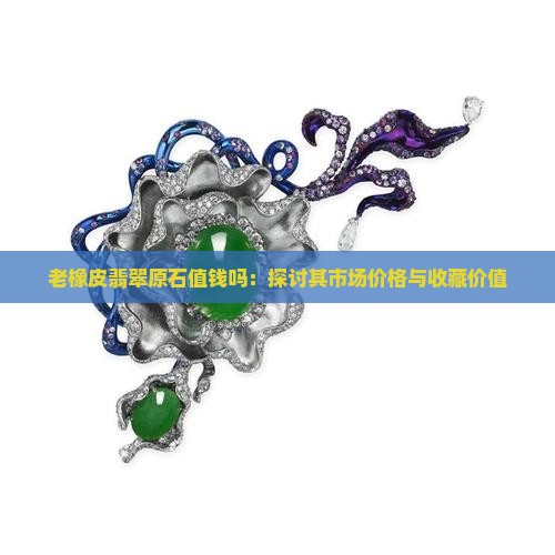 老橡皮翡翠原石值钱吗：探讨其市场价格与收藏价值