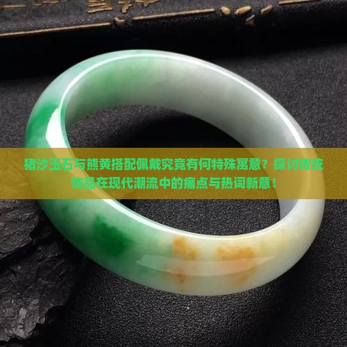 猪沙玉石与熊黄搭配佩戴究竟有何特殊寓意？探讨传统饰品在现代潮流中的痛点与热词新意！