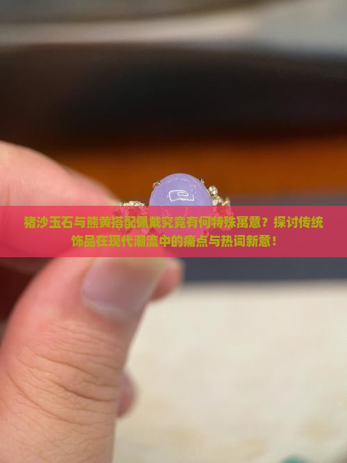 猪沙玉石与熊黄搭配佩戴究竟有何特殊寓意？探讨传统饰品在现代潮流中的痛点与热词新意！