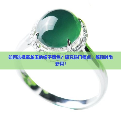如何选择戴龙玉的绳子颜色？探究热门痛点，解锁时尚新词！
