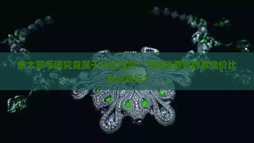 佘太翠手镯究竟属于什么档次？为何消费者对其性价比众说纷纭？