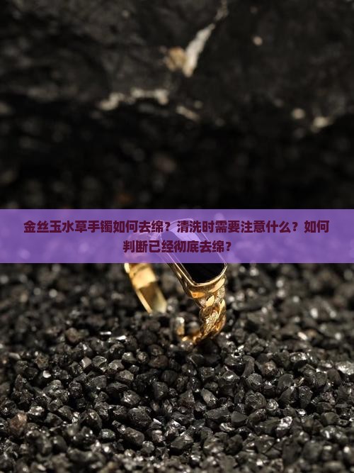 金丝玉水草手镯如何去绵？清洗时需要注意什么？如何判断已经彻底去绵？