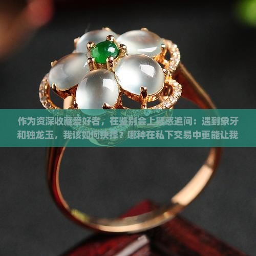 作为资深收藏爱好者，在鉴别会上疑惑追问：遇到象牙和独龙玉，我该如何抉择？哪种在私下交易中更能让我赚翻10倍？
