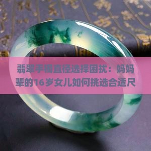 翡翠手镯直径选择困扰：妈妈辈的16岁女儿如何挑选合适尺寸？