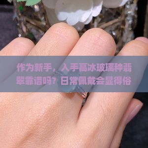 作为新手，入手高冰玻璃种翡翠靠谱吗？日常佩戴会显得俗气吗？