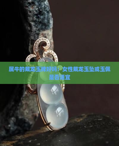 属牛的戴龙玉牌好吗：女性戴龙玉坠或玉佩是否适宜
