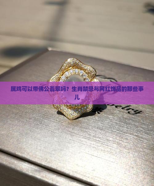 属鸡可以带佛公翡翠吗？生肖禁忌与网红饰品的那些事儿