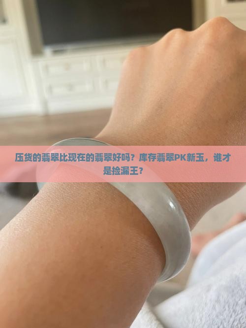 压货的翡翠比现在的翡翠好吗？库存翡翠PK新玉，谁才是捡漏王？