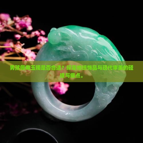 男孩佩戴玉镯是否合适？探索传统饰品与现代审美的碰撞与痛点。