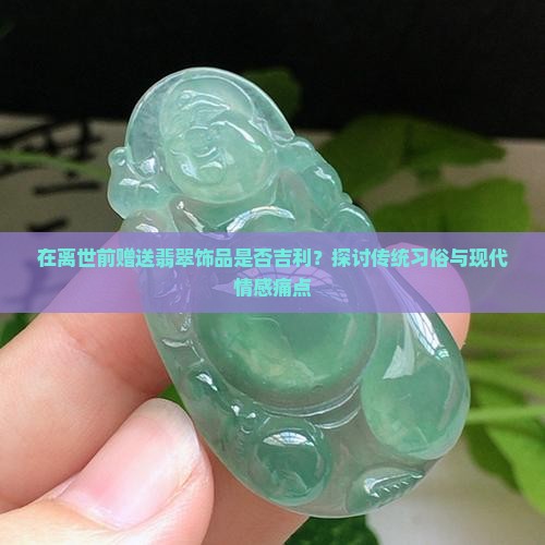 在离世前赠送翡翠饰品是否吉利？探讨传统习俗与现代情感痛点