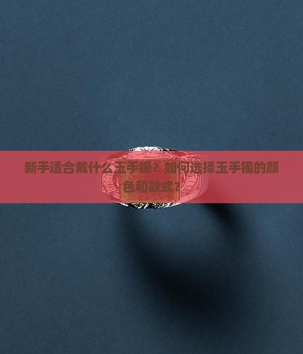 新手适合戴什么玉手镯？如何选择玉手镯的颜色和款式？