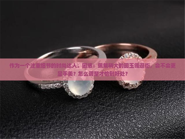 作为一个注重细节的时尚达人，困惑：佩戴稍大的圆玉镯逛街，会不会更显手美？怎么调整才恰到好处？