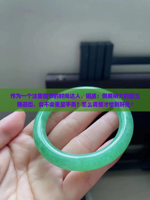 作为一个注重细节的时尚达人，困惑：佩戴稍大的圆玉镯逛街，会不会更显手美？怎么调整才恰到好处？