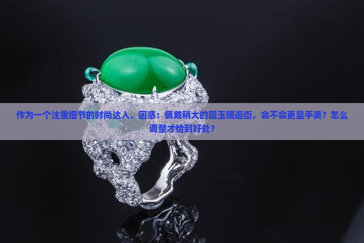 作为一个注重细节的时尚达人，困惑：佩戴稍大的圆玉镯逛街，会不会更显手美？怎么调整才恰到好处？