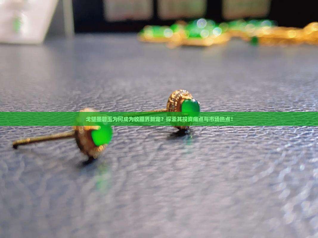 戈壁墨碧玉为何成为收藏界新宠？探索其投资痛点与市场热点！