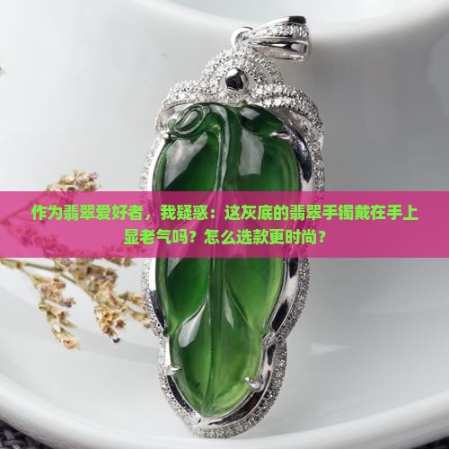 作为翡翠爱好者，我疑惑：这灰底的翡翠手镯戴在手上显老气吗？怎么选款更时尚？