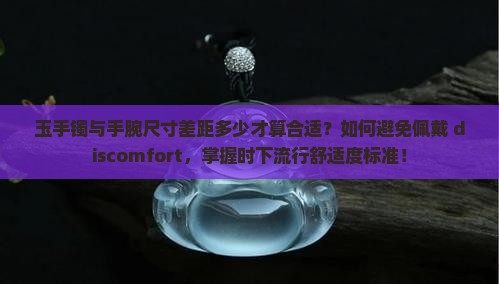 玉手镯与手腕尺寸差距多少才算合适？如何避免佩戴 discomfort，掌握时下流行舒适度标准！