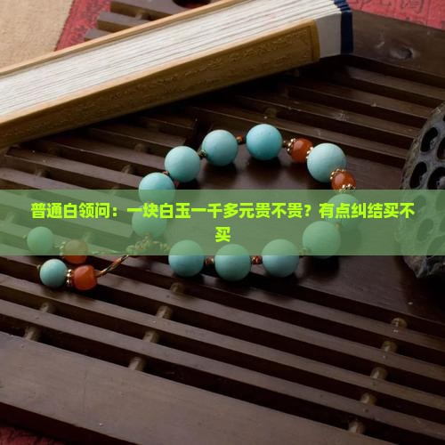普通白领问：一块白玉一千多元贵不贵？有点纠结买不买