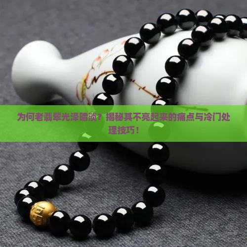 为何老翡翠光泽暗淡？揭秘其不亮起来的痛点与冷门处理技巧！