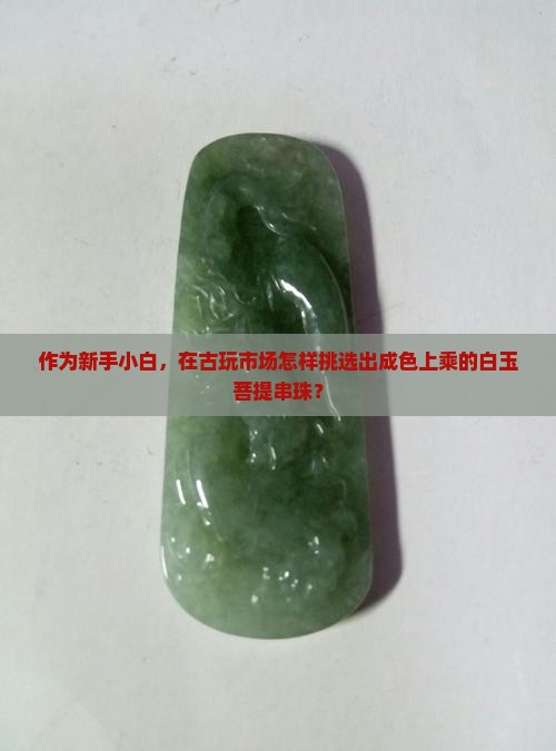 作为新手小白，在古玩市场怎样挑选出成色上乘的白玉菩提串珠？